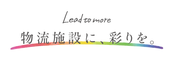 -Lead to more- 物流施設に、彩りを。